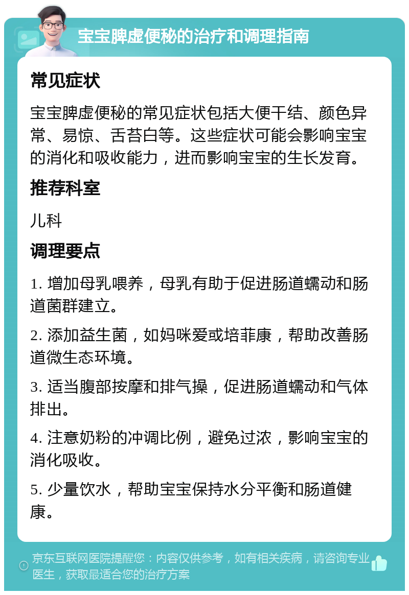 宝宝脾虚便秘的治疗和调理指南 常见症状 宝宝脾虚便秘的常见症状包括大便干结、颜色异常、易惊、舌苔白等。这些症状可能会影响宝宝的消化和吸收能力，进而影响宝宝的生长发育。 推荐科室 儿科 调理要点 1. 增加母乳喂养，母乳有助于促进肠道蠕动和肠道菌群建立。 2. 添加益生菌，如妈咪爱或培菲康，帮助改善肠道微生态环境。 3. 适当腹部按摩和排气操，促进肠道蠕动和气体排出。 4. 注意奶粉的冲调比例，避免过浓，影响宝宝的消化吸收。 5. 少量饮水，帮助宝宝保持水分平衡和肠道健康。