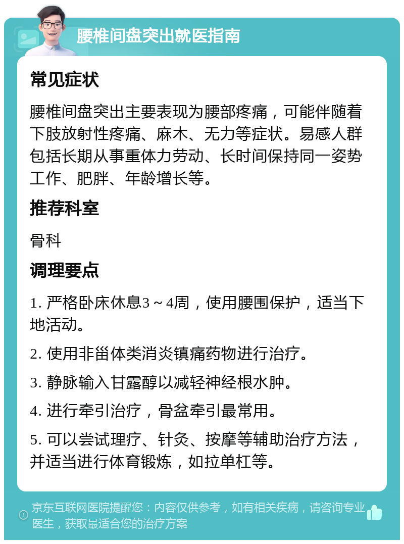 腰椎间盘突出就医指南 常见症状 腰椎间盘突出主要表现为腰部疼痛，可能伴随着下肢放射性疼痛、麻木、无力等症状。易感人群包括长期从事重体力劳动、长时间保持同一姿势工作、肥胖、年龄增长等。 推荐科室 骨科 调理要点 1. 严格卧床休息3～4周，使用腰围保护，适当下地活动。 2. 使用非甾体类消炎镇痛药物进行治疗。 3. 静脉输入甘露醇以减轻神经根水肿。 4. 进行牵引治疗，骨盆牵引最常用。 5. 可以尝试理疗、针灸、按摩等辅助治疗方法，并适当进行体育锻炼，如拉单杠等。