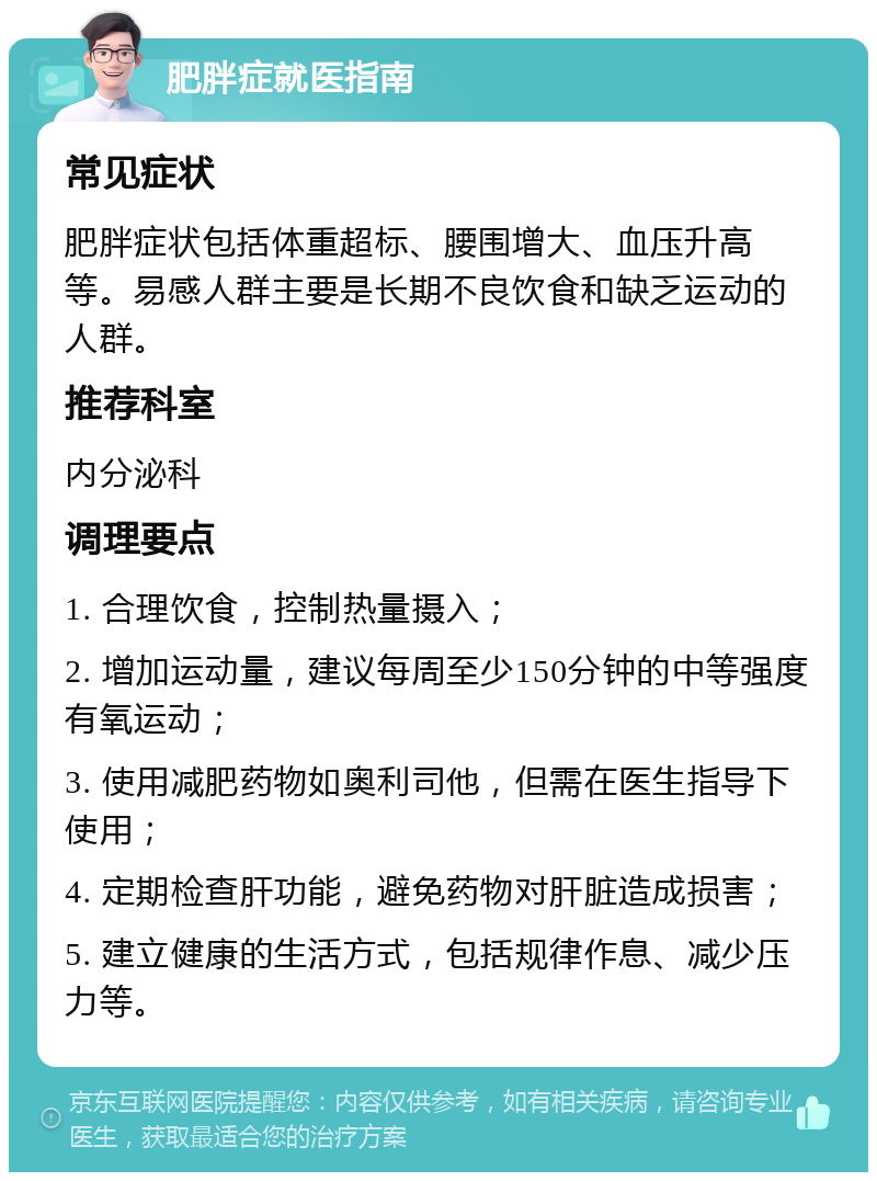 肥胖症就医指南 常见症状 肥胖症状包括体重超标、腰围增大、血压升高等。易感人群主要是长期不良饮食和缺乏运动的人群。 推荐科室 内分泌科 调理要点 1. 合理饮食，控制热量摄入； 2. 增加运动量，建议每周至少150分钟的中等强度有氧运动； 3. 使用减肥药物如奥利司他，但需在医生指导下使用； 4. 定期检查肝功能，避免药物对肝脏造成损害； 5. 建立健康的生活方式，包括规律作息、减少压力等。