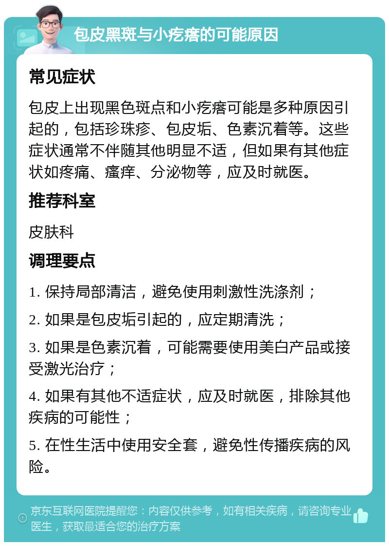 包皮黑斑与小疙瘩的可能原因 常见症状 包皮上出现黑色斑点和小疙瘩可能是多种原因引起的，包括珍珠疹、包皮垢、色素沉着等。这些症状通常不伴随其他明显不适，但如果有其他症状如疼痛、瘙痒、分泌物等，应及时就医。 推荐科室 皮肤科 调理要点 1. 保持局部清洁，避免使用刺激性洗涤剂； 2. 如果是包皮垢引起的，应定期清洗； 3. 如果是色素沉着，可能需要使用美白产品或接受激光治疗； 4. 如果有其他不适症状，应及时就医，排除其他疾病的可能性； 5. 在性生活中使用安全套，避免性传播疾病的风险。