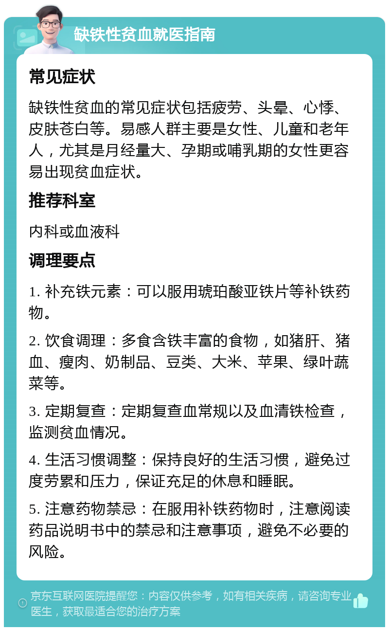 缺铁性贫血就医指南 常见症状 缺铁性贫血的常见症状包括疲劳、头晕、心悸、皮肤苍白等。易感人群主要是女性、儿童和老年人，尤其是月经量大、孕期或哺乳期的女性更容易出现贫血症状。 推荐科室 内科或血液科 调理要点 1. 补充铁元素：可以服用琥珀酸亚铁片等补铁药物。 2. 饮食调理：多食含铁丰富的食物，如猪肝、猪血、瘦肉、奶制品、豆类、大米、苹果、绿叶蔬菜等。 3. 定期复查：定期复查血常规以及血清铁检查，监测贫血情况。 4. 生活习惯调整：保持良好的生活习惯，避免过度劳累和压力，保证充足的休息和睡眠。 5. 注意药物禁忌：在服用补铁药物时，注意阅读药品说明书中的禁忌和注意事项，避免不必要的风险。