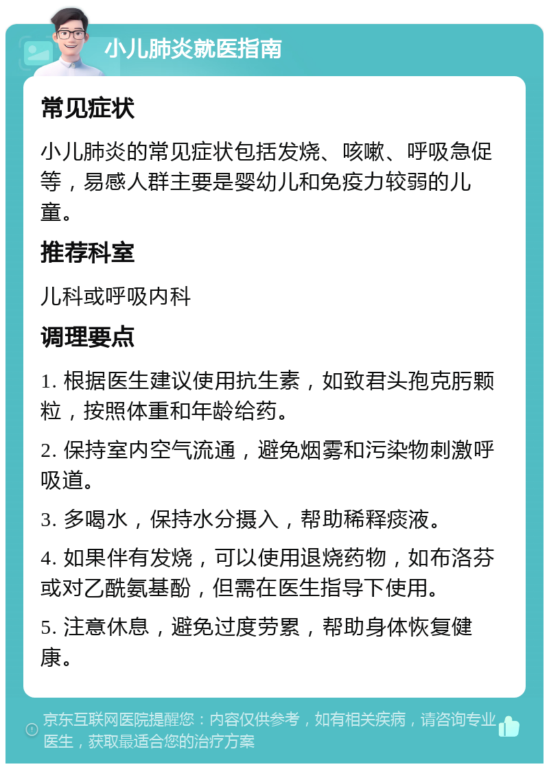 小儿肺炎就医指南 常见症状 小儿肺炎的常见症状包括发烧、咳嗽、呼吸急促等，易感人群主要是婴幼儿和免疫力较弱的儿童。 推荐科室 儿科或呼吸内科 调理要点 1. 根据医生建议使用抗生素，如致君头孢克肟颗粒，按照体重和年龄给药。 2. 保持室内空气流通，避免烟雾和污染物刺激呼吸道。 3. 多喝水，保持水分摄入，帮助稀释痰液。 4. 如果伴有发烧，可以使用退烧药物，如布洛芬或对乙酰氨基酚，但需在医生指导下使用。 5. 注意休息，避免过度劳累，帮助身体恢复健康。