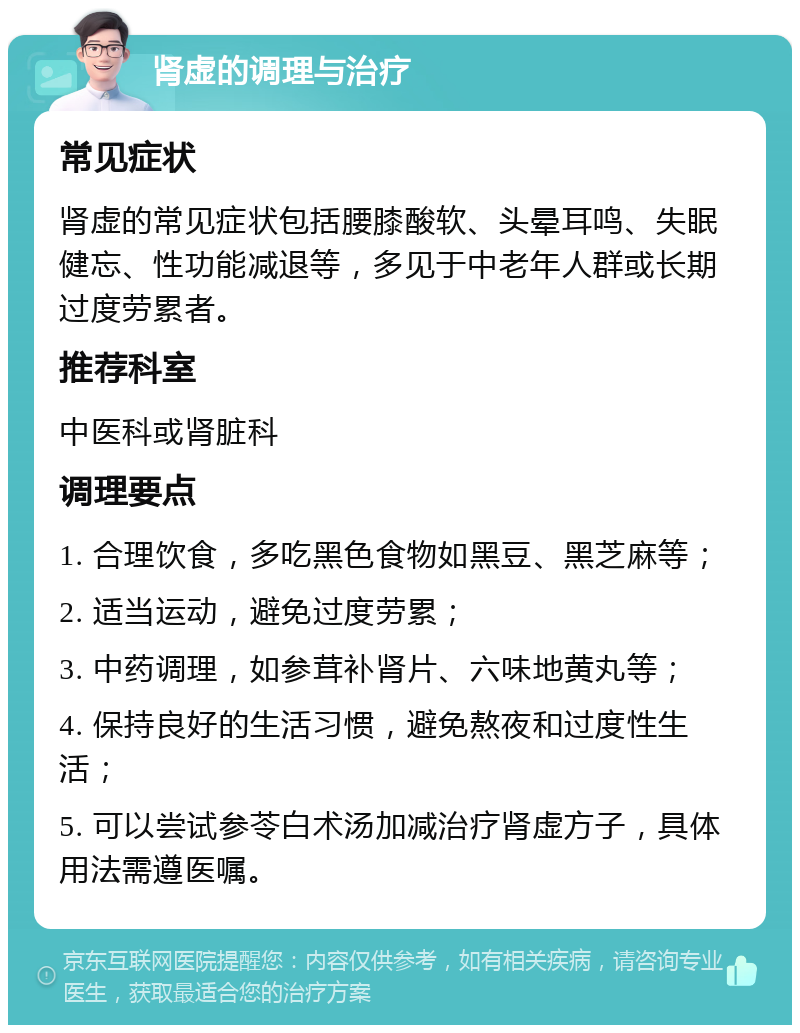 肾虚的调理与治疗 常见症状 肾虚的常见症状包括腰膝酸软、头晕耳鸣、失眠健忘、性功能减退等，多见于中老年人群或长期过度劳累者。 推荐科室 中医科或肾脏科 调理要点 1. 合理饮食，多吃黑色食物如黑豆、黑芝麻等； 2. 适当运动，避免过度劳累； 3. 中药调理，如参茸补肾片、六味地黄丸等； 4. 保持良好的生活习惯，避免熬夜和过度性生活； 5. 可以尝试参苓白术汤加减治疗肾虚方子，具体用法需遵医嘱。