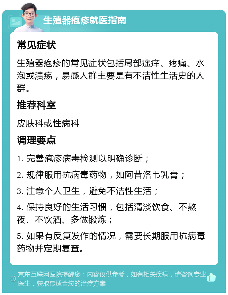 生殖器疱疹就医指南 常见症状 生殖器疱疹的常见症状包括局部瘙痒、疼痛、水泡或溃疡，易感人群主要是有不洁性生活史的人群。 推荐科室 皮肤科或性病科 调理要点 1. 完善疱疹病毒检测以明确诊断； 2. 规律服用抗病毒药物，如阿昔洛韦乳膏； 3. 注意个人卫生，避免不洁性生活； 4. 保持良好的生活习惯，包括清淡饮食、不熬夜、不饮酒、多做锻炼； 5. 如果有反复发作的情况，需要长期服用抗病毒药物并定期复查。