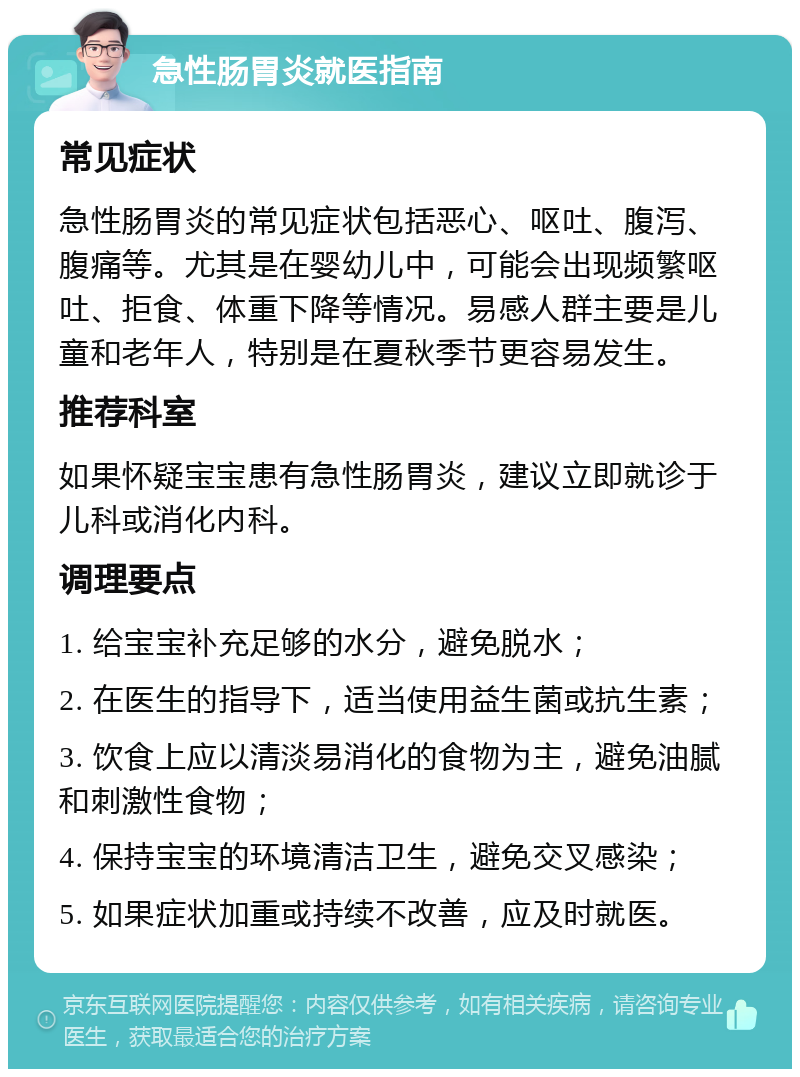 急性肠胃炎就医指南 常见症状 急性肠胃炎的常见症状包括恶心、呕吐、腹泻、腹痛等。尤其是在婴幼儿中，可能会出现频繁呕吐、拒食、体重下降等情况。易感人群主要是儿童和老年人，特别是在夏秋季节更容易发生。 推荐科室 如果怀疑宝宝患有急性肠胃炎，建议立即就诊于儿科或消化内科。 调理要点 1. 给宝宝补充足够的水分，避免脱水； 2. 在医生的指导下，适当使用益生菌或抗生素； 3. 饮食上应以清淡易消化的食物为主，避免油腻和刺激性食物； 4. 保持宝宝的环境清洁卫生，避免交叉感染； 5. 如果症状加重或持续不改善，应及时就医。