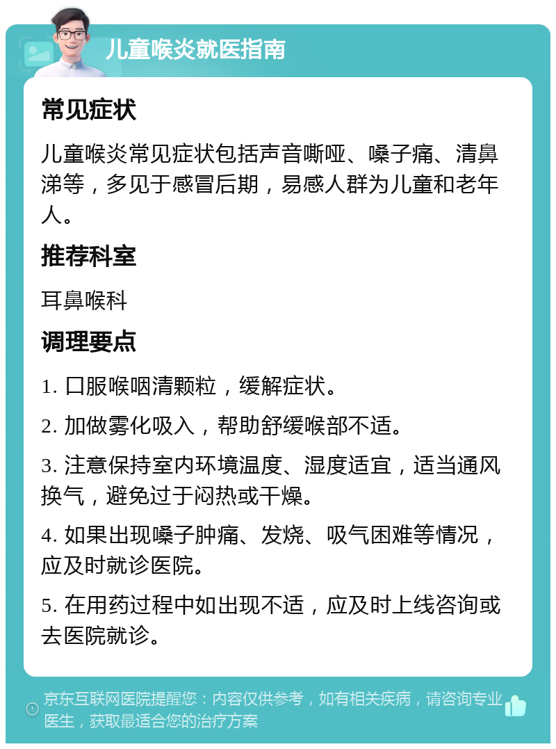 儿童喉炎就医指南 常见症状 儿童喉炎常见症状包括声音嘶哑、嗓子痛、清鼻涕等，多见于感冒后期，易感人群为儿童和老年人。 推荐科室 耳鼻喉科 调理要点 1. 口服喉咽清颗粒，缓解症状。 2. 加做雾化吸入，帮助舒缓喉部不适。 3. 注意保持室内环境温度、湿度适宜，适当通风换气，避免过于闷热或干燥。 4. 如果出现嗓子肿痛、发烧、吸气困难等情况，应及时就诊医院。 5. 在用药过程中如出现不适，应及时上线咨询或去医院就诊。