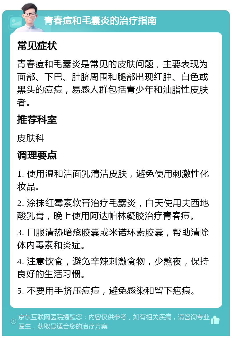 青春痘和毛囊炎的治疗指南 常见症状 青春痘和毛囊炎是常见的皮肤问题，主要表现为面部、下巴、肚脐周围和腿部出现红肿、白色或黑头的痘痘，易感人群包括青少年和油脂性皮肤者。 推荐科室 皮肤科 调理要点 1. 使用温和洁面乳清洁皮肤，避免使用刺激性化妆品。 2. 涂抹红霉素软膏治疗毛囊炎，白天使用夫西地酸乳膏，晚上使用阿达帕林凝胶治疗青春痘。 3. 口服清热暗疮胶囊或米诺环素胶囊，帮助清除体内毒素和炎症。 4. 注意饮食，避免辛辣刺激食物，少熬夜，保持良好的生活习惯。 5. 不要用手挤压痘痘，避免感染和留下疤痕。