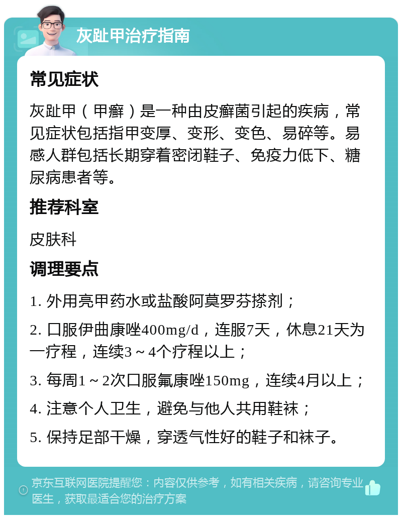 灰趾甲治疗指南 常见症状 灰趾甲（甲癣）是一种由皮癣菌引起的疾病，常见症状包括指甲变厚、变形、变色、易碎等。易感人群包括长期穿着密闭鞋子、免疫力低下、糖尿病患者等。 推荐科室 皮肤科 调理要点 1. 外用亮甲药水或盐酸阿莫罗芬搽剂； 2. 口服伊曲康唑400mg/d，连服7天，休息21天为一疗程，连续3～4个疗程以上； 3. 每周1～2次口服氟康唑150mg，连续4月以上； 4. 注意个人卫生，避免与他人共用鞋袜； 5. 保持足部干燥，穿透气性好的鞋子和袜子。