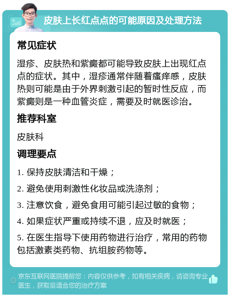 皮肤上长红点点的可能原因及处理方法 常见症状 湿疹、皮肤热和紫癜都可能导致皮肤上出现红点点的症状。其中，湿疹通常伴随着瘙痒感，皮肤热则可能是由于外界刺激引起的暂时性反应，而紫癜则是一种血管炎症，需要及时就医诊治。 推荐科室 皮肤科 调理要点 1. 保持皮肤清洁和干燥； 2. 避免使用刺激性化妆品或洗涤剂； 3. 注意饮食，避免食用可能引起过敏的食物； 4. 如果症状严重或持续不退，应及时就医； 5. 在医生指导下使用药物进行治疗，常用的药物包括激素类药物、抗组胺药物等。