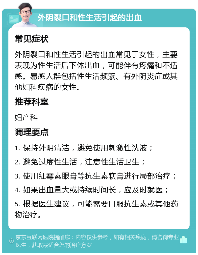 外阴裂口和性生活引起的出血 常见症状 外阴裂口和性生活引起的出血常见于女性，主要表现为性生活后下体出血，可能伴有疼痛和不适感。易感人群包括性生活频繁、有外阴炎症或其他妇科疾病的女性。 推荐科室 妇产科 调理要点 1. 保持外阴清洁，避免使用刺激性洗液； 2. 避免过度性生活，注意性生活卫生； 3. 使用红霉素眼膏等抗生素软膏进行局部治疗； 4. 如果出血量大或持续时间长，应及时就医； 5. 根据医生建议，可能需要口服抗生素或其他药物治疗。