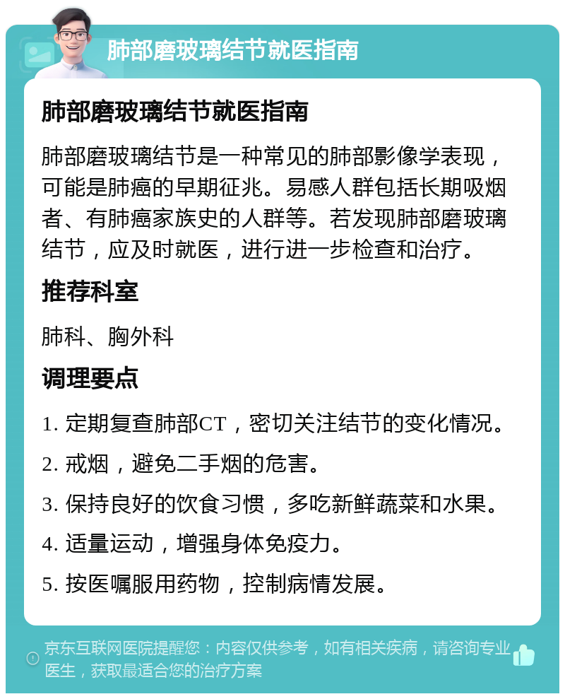 肺部磨玻璃结节就医指南 肺部磨玻璃结节就医指南 肺部磨玻璃结节是一种常见的肺部影像学表现，可能是肺癌的早期征兆。易感人群包括长期吸烟者、有肺癌家族史的人群等。若发现肺部磨玻璃结节，应及时就医，进行进一步检查和治疗。 推荐科室 肺科、胸外科 调理要点 1. 定期复查肺部CT，密切关注结节的变化情况。 2. 戒烟，避免二手烟的危害。 3. 保持良好的饮食习惯，多吃新鲜蔬菜和水果。 4. 适量运动，增强身体免疫力。 5. 按医嘱服用药物，控制病情发展。