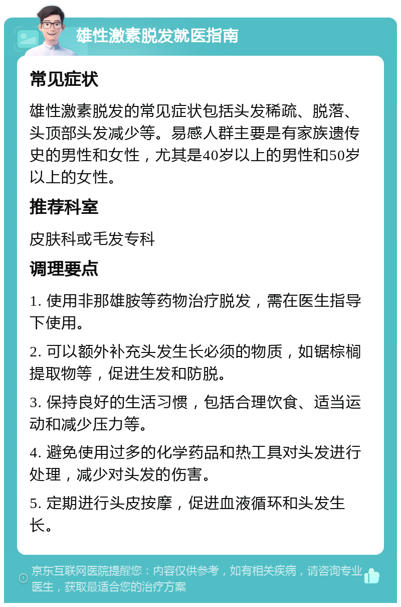 雄性激素脱发就医指南 常见症状 雄性激素脱发的常见症状包括头发稀疏、脱落、头顶部头发减少等。易感人群主要是有家族遗传史的男性和女性，尤其是40岁以上的男性和50岁以上的女性。 推荐科室 皮肤科或毛发专科 调理要点 1. 使用非那雄胺等药物治疗脱发，需在医生指导下使用。 2. 可以额外补充头发生长必须的物质，如锯棕榈提取物等，促进生发和防脱。 3. 保持良好的生活习惯，包括合理饮食、适当运动和减少压力等。 4. 避免使用过多的化学药品和热工具对头发进行处理，减少对头发的伤害。 5. 定期进行头皮按摩，促进血液循环和头发生长。