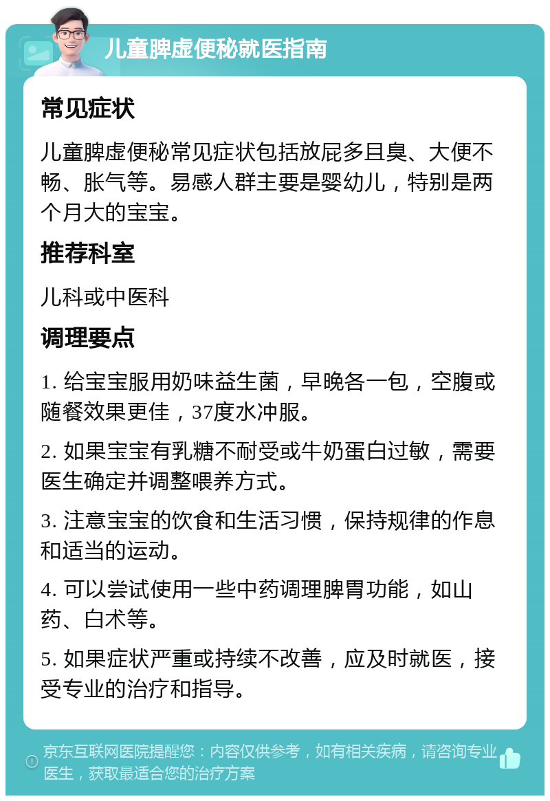 儿童脾虚便秘就医指南 常见症状 儿童脾虚便秘常见症状包括放屁多且臭、大便不畅、胀气等。易感人群主要是婴幼儿，特别是两个月大的宝宝。 推荐科室 儿科或中医科 调理要点 1. 给宝宝服用奶味益生菌，早晚各一包，空腹或随餐效果更佳，37度水冲服。 2. 如果宝宝有乳糖不耐受或牛奶蛋白过敏，需要医生确定并调整喂养方式。 3. 注意宝宝的饮食和生活习惯，保持规律的作息和适当的运动。 4. 可以尝试使用一些中药调理脾胃功能，如山药、白术等。 5. 如果症状严重或持续不改善，应及时就医，接受专业的治疗和指导。