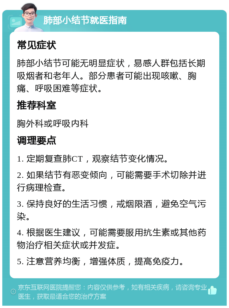 肺部小结节就医指南 常见症状 肺部小结节可能无明显症状，易感人群包括长期吸烟者和老年人。部分患者可能出现咳嗽、胸痛、呼吸困难等症状。 推荐科室 胸外科或呼吸内科 调理要点 1. 定期复查肺CT，观察结节变化情况。 2. 如果结节有恶变倾向，可能需要手术切除并进行病理检查。 3. 保持良好的生活习惯，戒烟限酒，避免空气污染。 4. 根据医生建议，可能需要服用抗生素或其他药物治疗相关症状或并发症。 5. 注意营养均衡，增强体质，提高免疫力。