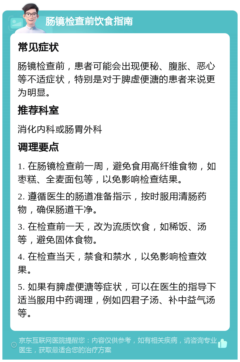 肠镜检查前饮食指南 常见症状 肠镜检查前，患者可能会出现便秘、腹胀、恶心等不适症状，特别是对于脾虚便溏的患者来说更为明显。 推荐科室 消化内科或肠胃外科 调理要点 1. 在肠镜检查前一周，避免食用高纤维食物，如枣糕、全麦面包等，以免影响检查结果。 2. 遵循医生的肠道准备指示，按时服用清肠药物，确保肠道干净。 3. 在检查前一天，改为流质饮食，如稀饭、汤等，避免固体食物。 4. 在检查当天，禁食和禁水，以免影响检查效果。 5. 如果有脾虚便溏等症状，可以在医生的指导下适当服用中药调理，例如四君子汤、补中益气汤等。