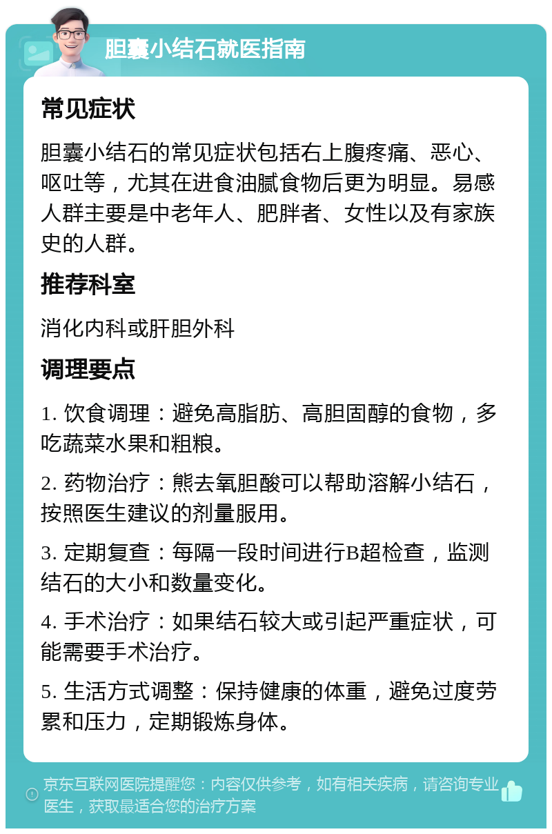 胆囊小结石就医指南 常见症状 胆囊小结石的常见症状包括右上腹疼痛、恶心、呕吐等，尤其在进食油腻食物后更为明显。易感人群主要是中老年人、肥胖者、女性以及有家族史的人群。 推荐科室 消化内科或肝胆外科 调理要点 1. 饮食调理：避免高脂肪、高胆固醇的食物，多吃蔬菜水果和粗粮。 2. 药物治疗：熊去氧胆酸可以帮助溶解小结石，按照医生建议的剂量服用。 3. 定期复查：每隔一段时间进行B超检查，监测结石的大小和数量变化。 4. 手术治疗：如果结石较大或引起严重症状，可能需要手术治疗。 5. 生活方式调整：保持健康的体重，避免过度劳累和压力，定期锻炼身体。