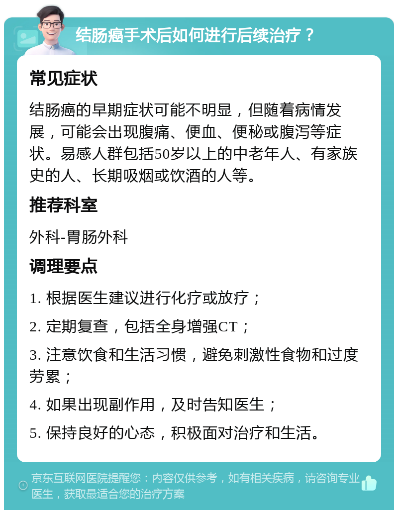 结肠癌手术后如何进行后续治疗？ 常见症状 结肠癌的早期症状可能不明显，但随着病情发展，可能会出现腹痛、便血、便秘或腹泻等症状。易感人群包括50岁以上的中老年人、有家族史的人、长期吸烟或饮酒的人等。 推荐科室 外科-胃肠外科 调理要点 1. 根据医生建议进行化疗或放疗； 2. 定期复查，包括全身增强CT； 3. 注意饮食和生活习惯，避免刺激性食物和过度劳累； 4. 如果出现副作用，及时告知医生； 5. 保持良好的心态，积极面对治疗和生活。