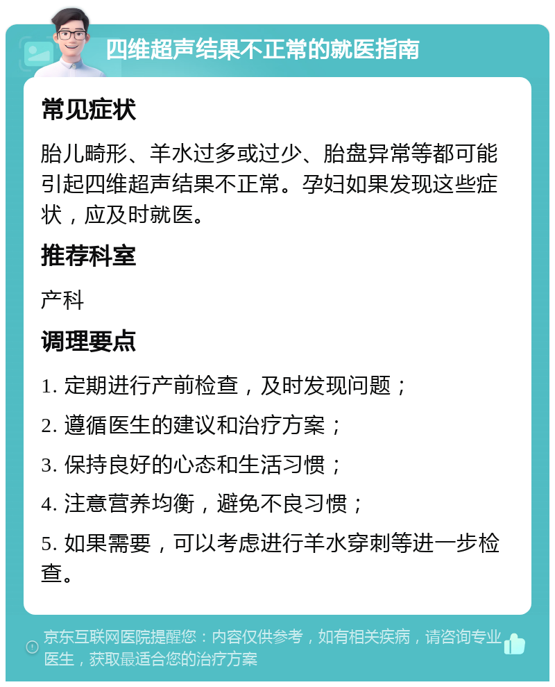 四维超声结果不正常的就医指南 常见症状 胎儿畸形、羊水过多或过少、胎盘异常等都可能引起四维超声结果不正常。孕妇如果发现这些症状，应及时就医。 推荐科室 产科 调理要点 1. 定期进行产前检查，及时发现问题； 2. 遵循医生的建议和治疗方案； 3. 保持良好的心态和生活习惯； 4. 注意营养均衡，避免不良习惯； 5. 如果需要，可以考虑进行羊水穿刺等进一步检查。