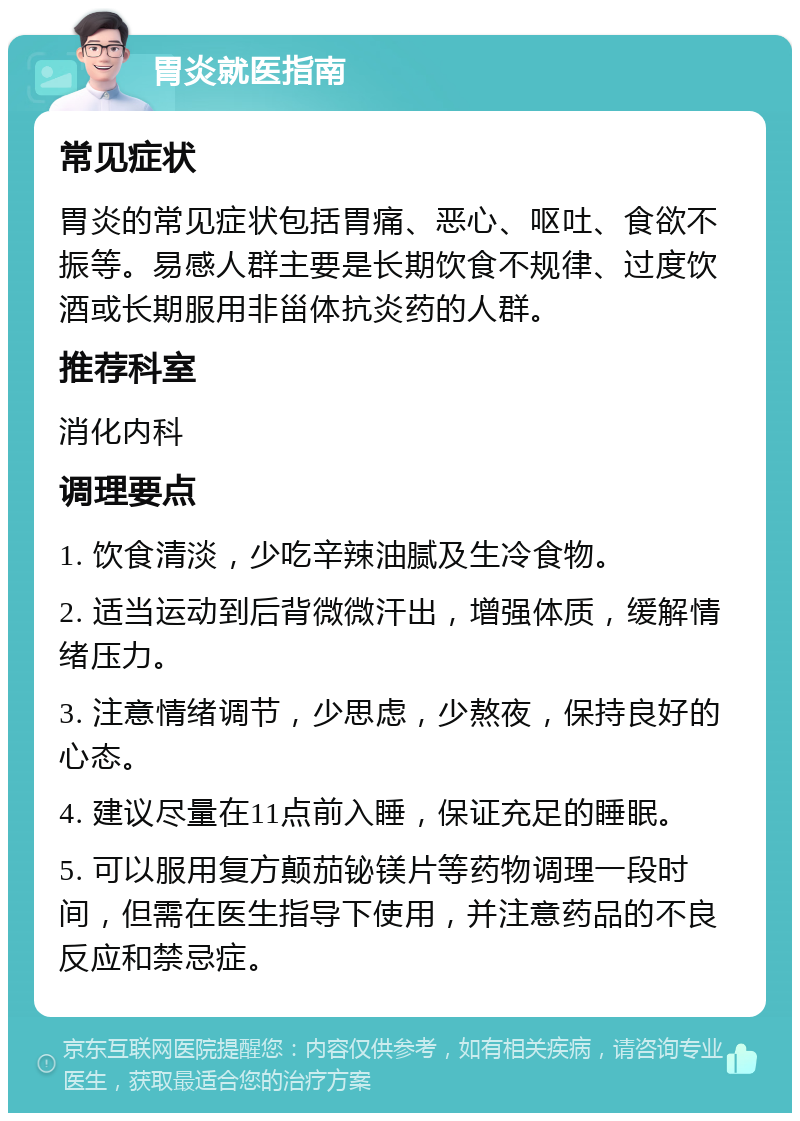 胃炎就医指南 常见症状 胃炎的常见症状包括胃痛、恶心、呕吐、食欲不振等。易感人群主要是长期饮食不规律、过度饮酒或长期服用非甾体抗炎药的人群。 推荐科室 消化内科 调理要点 1. 饮食清淡，少吃辛辣油腻及生冷食物。 2. 适当运动到后背微微汗出，增强体质，缓解情绪压力。 3. 注意情绪调节，少思虑，少熬夜，保持良好的心态。 4. 建议尽量在11点前入睡，保证充足的睡眠。 5. 可以服用复方颠茄铋镁片等药物调理一段时间，但需在医生指导下使用，并注意药品的不良反应和禁忌症。