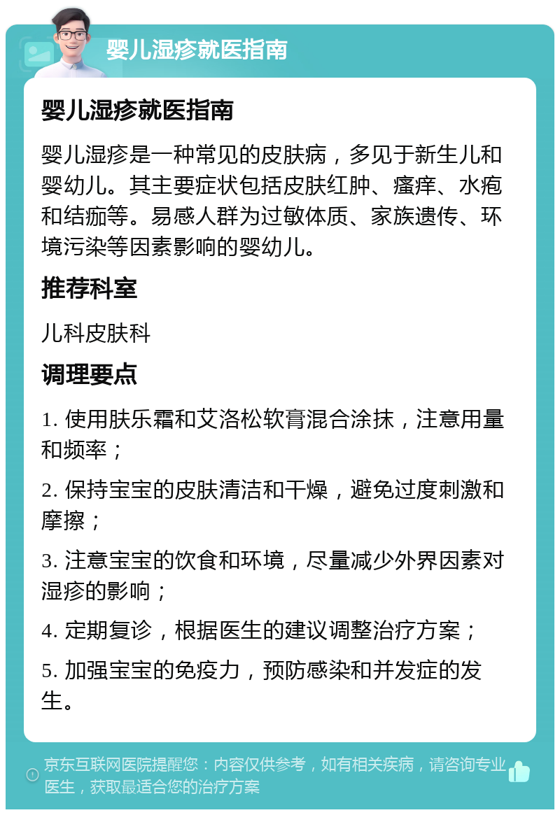 婴儿湿疹就医指南 婴儿湿疹就医指南 婴儿湿疹是一种常见的皮肤病，多见于新生儿和婴幼儿。其主要症状包括皮肤红肿、瘙痒、水疱和结痂等。易感人群为过敏体质、家族遗传、环境污染等因素影响的婴幼儿。 推荐科室 儿科皮肤科 调理要点 1. 使用肤乐霜和艾洛松软膏混合涂抹，注意用量和频率； 2. 保持宝宝的皮肤清洁和干燥，避免过度刺激和摩擦； 3. 注意宝宝的饮食和环境，尽量减少外界因素对湿疹的影响； 4. 定期复诊，根据医生的建议调整治疗方案； 5. 加强宝宝的免疫力，预防感染和并发症的发生。