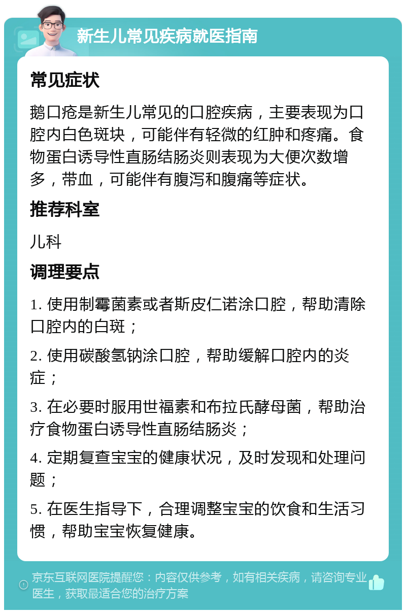 新生儿常见疾病就医指南 常见症状 鹅口疮是新生儿常见的口腔疾病，主要表现为口腔内白色斑块，可能伴有轻微的红肿和疼痛。食物蛋白诱导性直肠结肠炎则表现为大便次数增多，带血，可能伴有腹泻和腹痛等症状。 推荐科室 儿科 调理要点 1. 使用制霉菌素或者斯皮仁诺涂口腔，帮助清除口腔内的白斑； 2. 使用碳酸氢钠涂口腔，帮助缓解口腔内的炎症； 3. 在必要时服用世福素和布拉氏酵母菌，帮助治疗食物蛋白诱导性直肠结肠炎； 4. 定期复查宝宝的健康状况，及时发现和处理问题； 5. 在医生指导下，合理调整宝宝的饮食和生活习惯，帮助宝宝恢复健康。