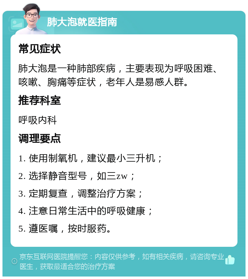 肺大泡就医指南 常见症状 肺大泡是一种肺部疾病，主要表现为呼吸困难、咳嗽、胸痛等症状，老年人是易感人群。 推荐科室 呼吸内科 调理要点 1. 使用制氧机，建议最小三升机； 2. 选择静音型号，如三zw； 3. 定期复查，调整治疗方案； 4. 注意日常生活中的呼吸健康； 5. 遵医嘱，按时服药。