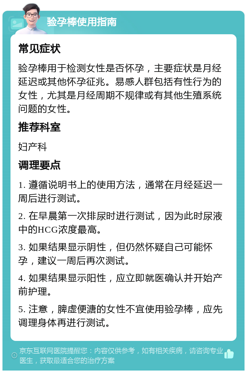 验孕棒使用指南 常见症状 验孕棒用于检测女性是否怀孕，主要症状是月经延迟或其他怀孕征兆。易感人群包括有性行为的女性，尤其是月经周期不规律或有其他生殖系统问题的女性。 推荐科室 妇产科 调理要点 1. 遵循说明书上的使用方法，通常在月经延迟一周后进行测试。 2. 在早晨第一次排尿时进行测试，因为此时尿液中的HCG浓度最高。 3. 如果结果显示阴性，但仍然怀疑自己可能怀孕，建议一周后再次测试。 4. 如果结果显示阳性，应立即就医确认并开始产前护理。 5. 注意，脾虚便溏的女性不宜使用验孕棒，应先调理身体再进行测试。