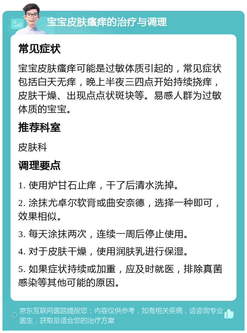 宝宝皮肤瘙痒的治疗与调理 常见症状 宝宝皮肤瘙痒可能是过敏体质引起的，常见症状包括白天无痒，晚上半夜三四点开始持续挠痒，皮肤干燥、出现点点状斑块等。易感人群为过敏体质的宝宝。 推荐科室 皮肤科 调理要点 1. 使用炉甘石止痒，干了后清水洗掉。 2. 涂抹尤卓尔软膏或曲安奈德，选择一种即可，效果相似。 3. 每天涂抹两次，连续一周后停止使用。 4. 对于皮肤干燥，使用润肤乳进行保湿。 5. 如果症状持续或加重，应及时就医，排除真菌感染等其他可能的原因。