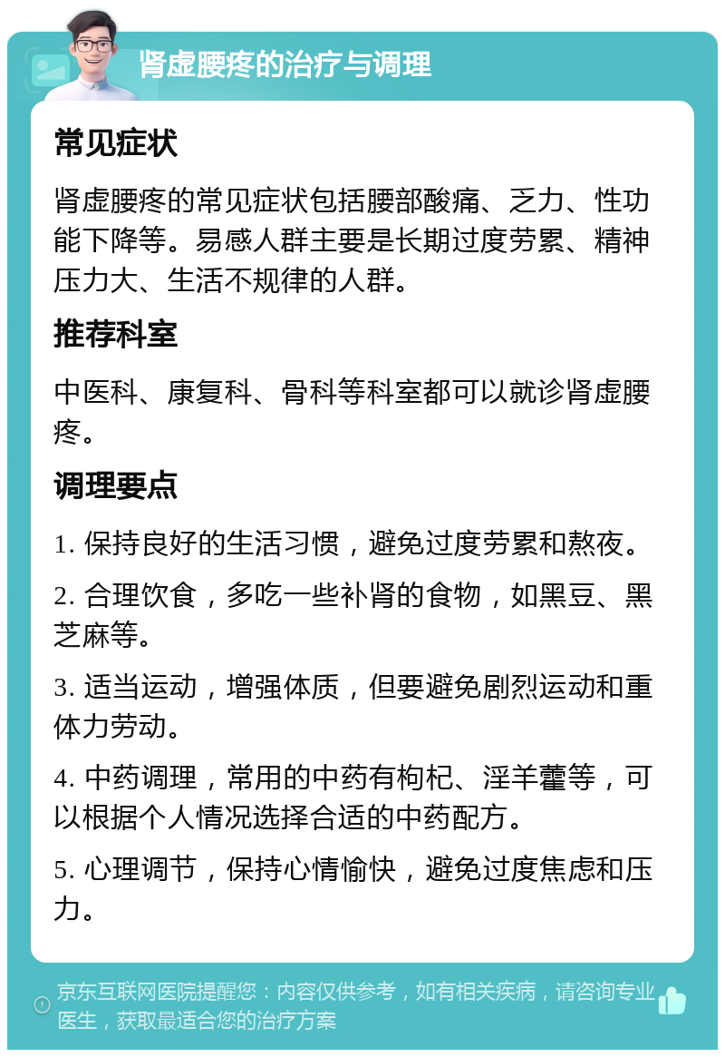 肾虚腰疼的治疗与调理 常见症状 肾虚腰疼的常见症状包括腰部酸痛、乏力、性功能下降等。易感人群主要是长期过度劳累、精神压力大、生活不规律的人群。 推荐科室 中医科、康复科、骨科等科室都可以就诊肾虚腰疼。 调理要点 1. 保持良好的生活习惯，避免过度劳累和熬夜。 2. 合理饮食，多吃一些补肾的食物，如黑豆、黑芝麻等。 3. 适当运动，增强体质，但要避免剧烈运动和重体力劳动。 4. 中药调理，常用的中药有枸杞、淫羊藿等，可以根据个人情况选择合适的中药配方。 5. 心理调节，保持心情愉快，避免过度焦虑和压力。