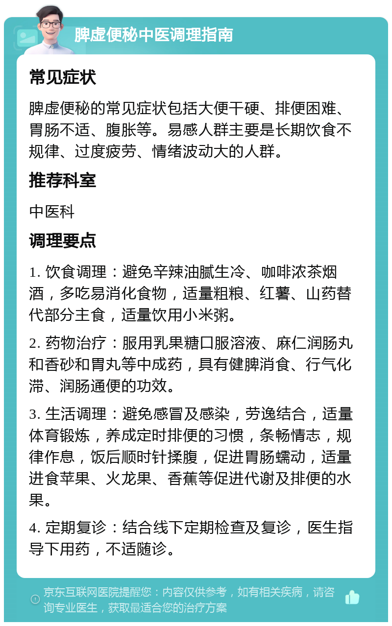 脾虚便秘中医调理指南 常见症状 脾虚便秘的常见症状包括大便干硬、排便困难、胃肠不适、腹胀等。易感人群主要是长期饮食不规律、过度疲劳、情绪波动大的人群。 推荐科室 中医科 调理要点 1. 饮食调理：避免辛辣油腻生冷、咖啡浓茶烟酒，多吃易消化食物，适量粗粮、红薯、山药替代部分主食，适量饮用小米粥。 2. 药物治疗：服用乳果糖口服溶液、麻仁润肠丸和香砂和胃丸等中成药，具有健脾消食、行气化滞、润肠通便的功效。 3. 生活调理：避免感冒及感染，劳逸结合，适量体育锻炼，养成定时排便的习惯，条畅情志，规律作息，饭后顺时针揉腹，促进胃肠蠕动，适量进食苹果、火龙果、香蕉等促进代谢及排便的水果。 4. 定期复诊：结合线下定期检查及复诊，医生指导下用药，不适随诊。