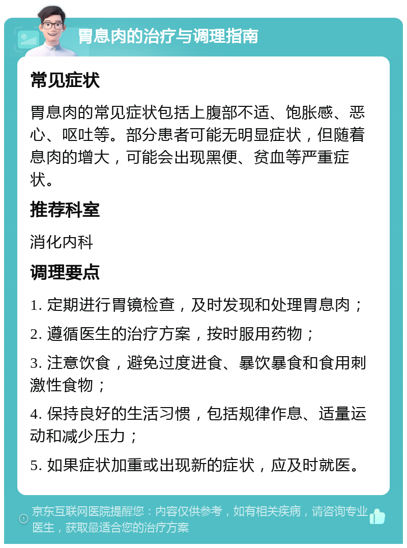 胃息肉的治疗与调理指南 常见症状 胃息肉的常见症状包括上腹部不适、饱胀感、恶心、呕吐等。部分患者可能无明显症状，但随着息肉的增大，可能会出现黑便、贫血等严重症状。 推荐科室 消化内科 调理要点 1. 定期进行胃镜检查，及时发现和处理胃息肉； 2. 遵循医生的治疗方案，按时服用药物； 3. 注意饮食，避免过度进食、暴饮暴食和食用刺激性食物； 4. 保持良好的生活习惯，包括规律作息、适量运动和减少压力； 5. 如果症状加重或出现新的症状，应及时就医。