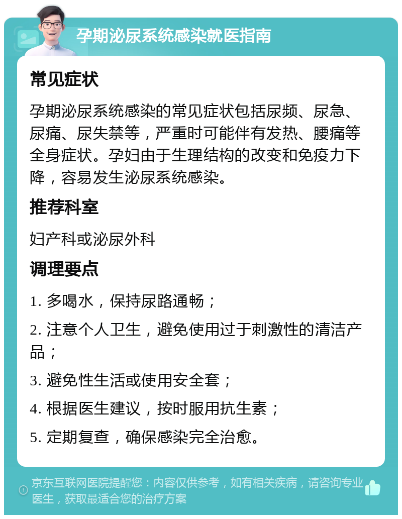 孕期泌尿系统感染就医指南 常见症状 孕期泌尿系统感染的常见症状包括尿频、尿急、尿痛、尿失禁等，严重时可能伴有发热、腰痛等全身症状。孕妇由于生理结构的改变和免疫力下降，容易发生泌尿系统感染。 推荐科室 妇产科或泌尿外科 调理要点 1. 多喝水，保持尿路通畅； 2. 注意个人卫生，避免使用过于刺激性的清洁产品； 3. 避免性生活或使用安全套； 4. 根据医生建议，按时服用抗生素； 5. 定期复查，确保感染完全治愈。