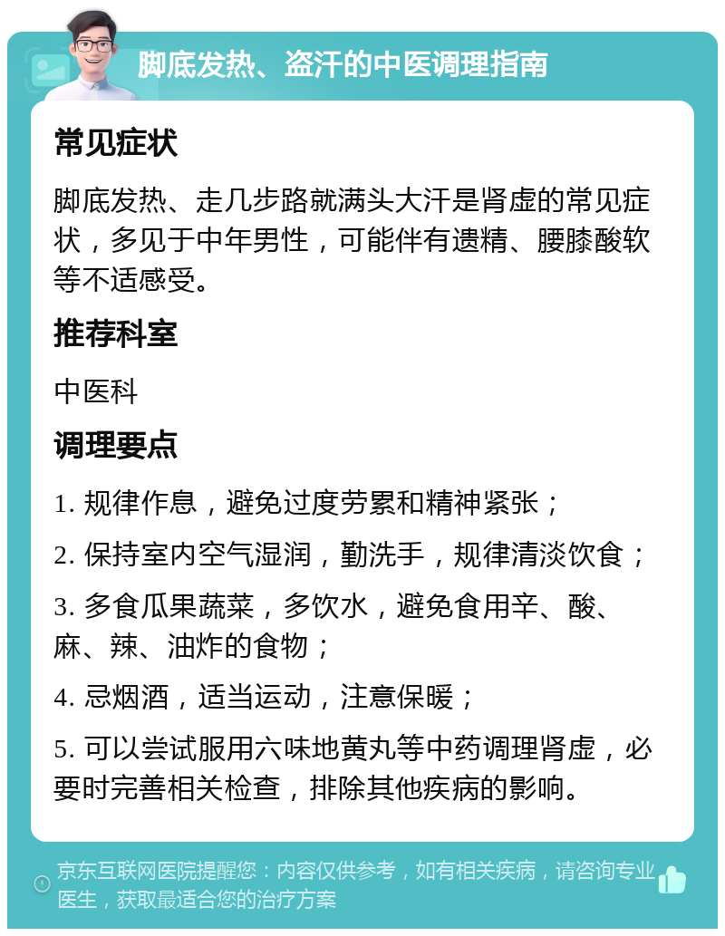 脚底发热、盗汗的中医调理指南 常见症状 脚底发热、走几步路就满头大汗是肾虚的常见症状，多见于中年男性，可能伴有遗精、腰膝酸软等不适感受。 推荐科室 中医科 调理要点 1. 规律作息，避免过度劳累和精神紧张； 2. 保持室内空气湿润，勤洗手，规律清淡饮食； 3. 多食瓜果蔬菜，多饮水，避免食用辛、酸、麻、辣、油炸的食物； 4. 忌烟酒，适当运动，注意保暖； 5. 可以尝试服用六味地黄丸等中药调理肾虚，必要时完善相关检查，排除其他疾病的影响。