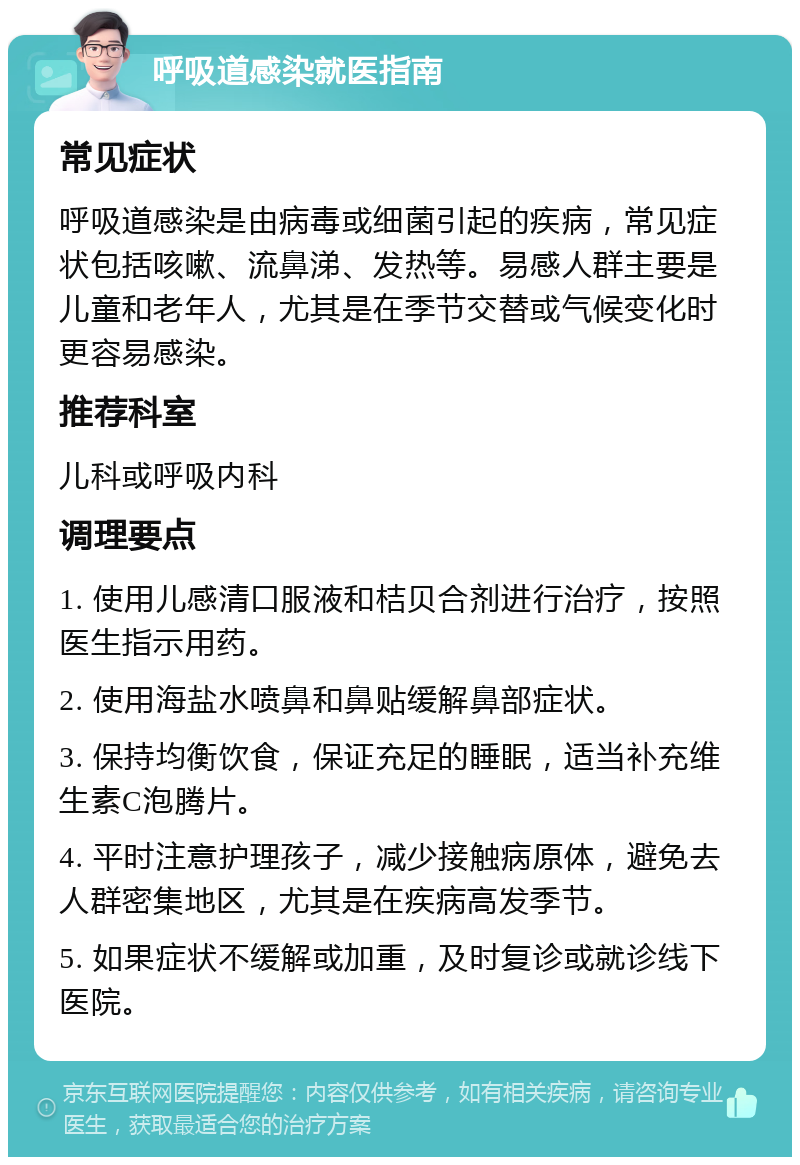 呼吸道感染就医指南 常见症状 呼吸道感染是由病毒或细菌引起的疾病，常见症状包括咳嗽、流鼻涕、发热等。易感人群主要是儿童和老年人，尤其是在季节交替或气候变化时更容易感染。 推荐科室 儿科或呼吸内科 调理要点 1. 使用儿感清口服液和桔贝合剂进行治疗，按照医生指示用药。 2. 使用海盐水喷鼻和鼻贴缓解鼻部症状。 3. 保持均衡饮食，保证充足的睡眠，适当补充维生素C泡腾片。 4. 平时注意护理孩子，减少接触病原体，避免去人群密集地区，尤其是在疾病高发季节。 5. 如果症状不缓解或加重，及时复诊或就诊线下医院。