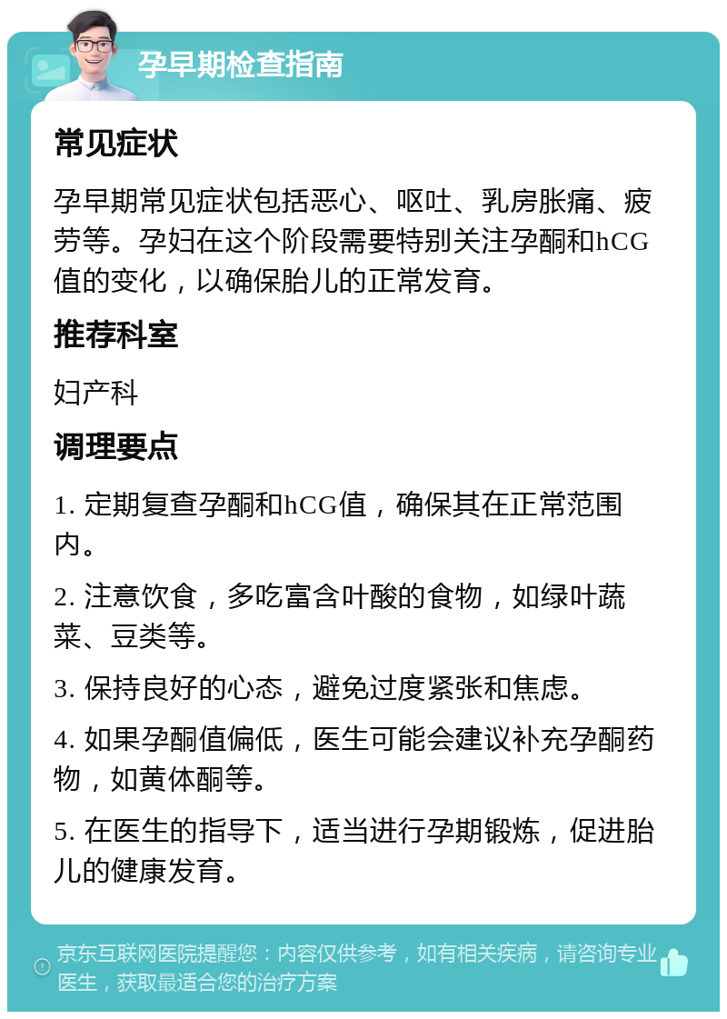 孕早期检查指南 常见症状 孕早期常见症状包括恶心、呕吐、乳房胀痛、疲劳等。孕妇在这个阶段需要特别关注孕酮和hCG值的变化，以确保胎儿的正常发育。 推荐科室 妇产科 调理要点 1. 定期复查孕酮和hCG值，确保其在正常范围内。 2. 注意饮食，多吃富含叶酸的食物，如绿叶蔬菜、豆类等。 3. 保持良好的心态，避免过度紧张和焦虑。 4. 如果孕酮值偏低，医生可能会建议补充孕酮药物，如黄体酮等。 5. 在医生的指导下，适当进行孕期锻炼，促进胎儿的健康发育。