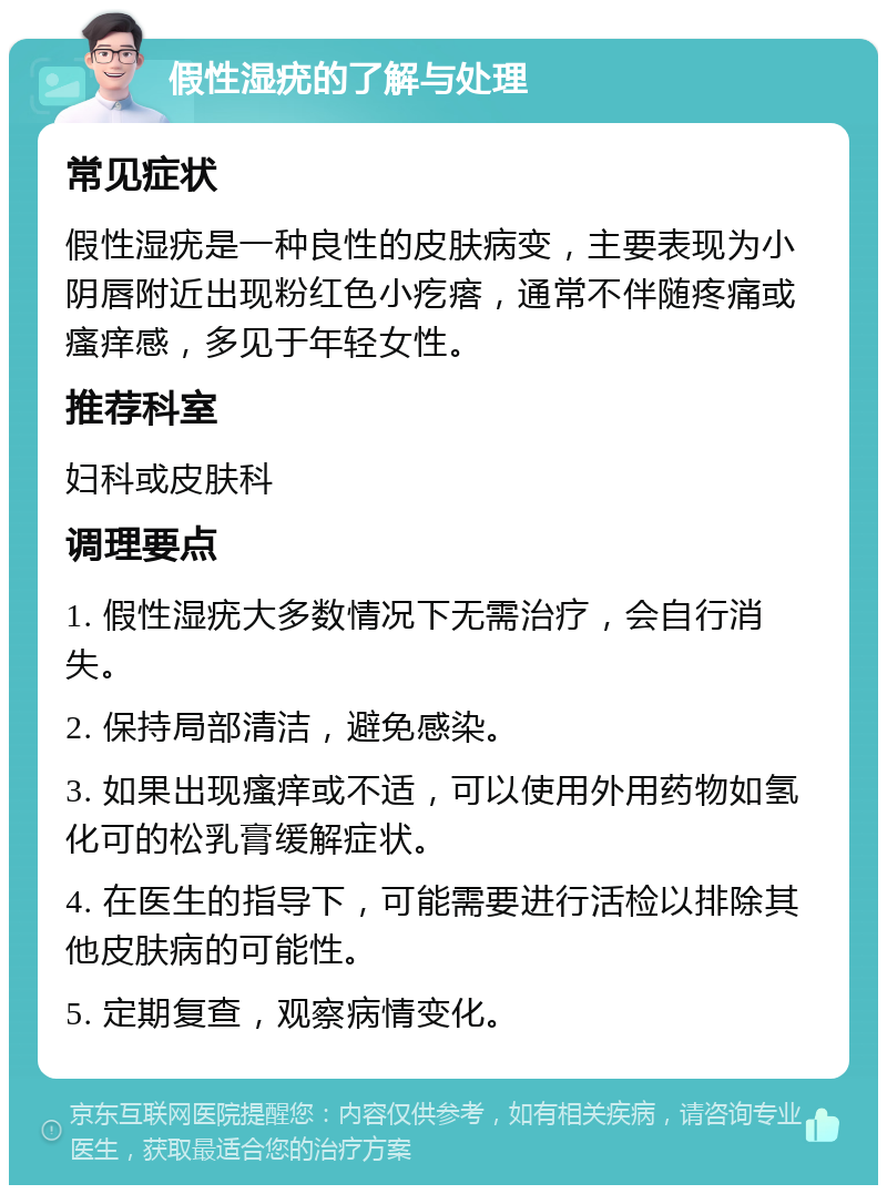 假性湿疣的了解与处理 常见症状 假性湿疣是一种良性的皮肤病变，主要表现为小阴唇附近出现粉红色小疙瘩，通常不伴随疼痛或瘙痒感，多见于年轻女性。 推荐科室 妇科或皮肤科 调理要点 1. 假性湿疣大多数情况下无需治疗，会自行消失。 2. 保持局部清洁，避免感染。 3. 如果出现瘙痒或不适，可以使用外用药物如氢化可的松乳膏缓解症状。 4. 在医生的指导下，可能需要进行活检以排除其他皮肤病的可能性。 5. 定期复查，观察病情变化。