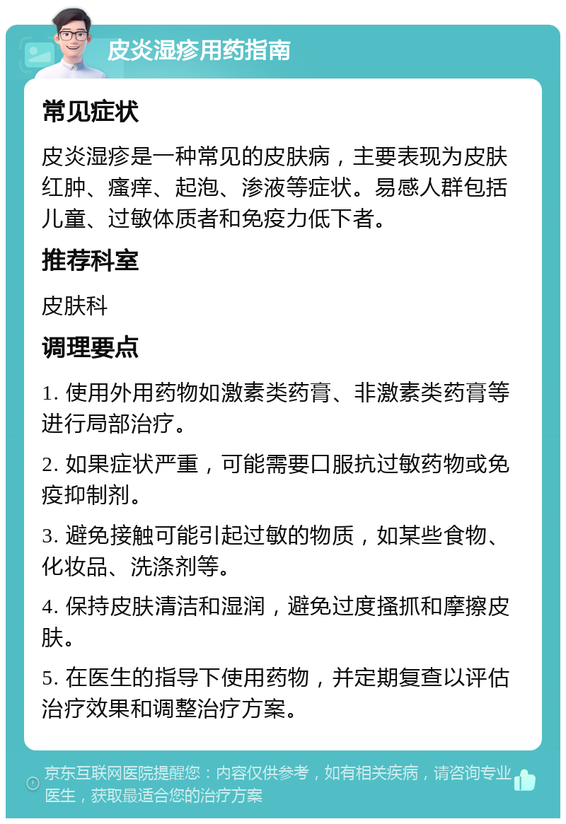 皮炎湿疹用药指南 常见症状 皮炎湿疹是一种常见的皮肤病，主要表现为皮肤红肿、瘙痒、起泡、渗液等症状。易感人群包括儿童、过敏体质者和免疫力低下者。 推荐科室 皮肤科 调理要点 1. 使用外用药物如激素类药膏、非激素类药膏等进行局部治疗。 2. 如果症状严重，可能需要口服抗过敏药物或免疫抑制剂。 3. 避免接触可能引起过敏的物质，如某些食物、化妆品、洗涤剂等。 4. 保持皮肤清洁和湿润，避免过度搔抓和摩擦皮肤。 5. 在医生的指导下使用药物，并定期复查以评估治疗效果和调整治疗方案。