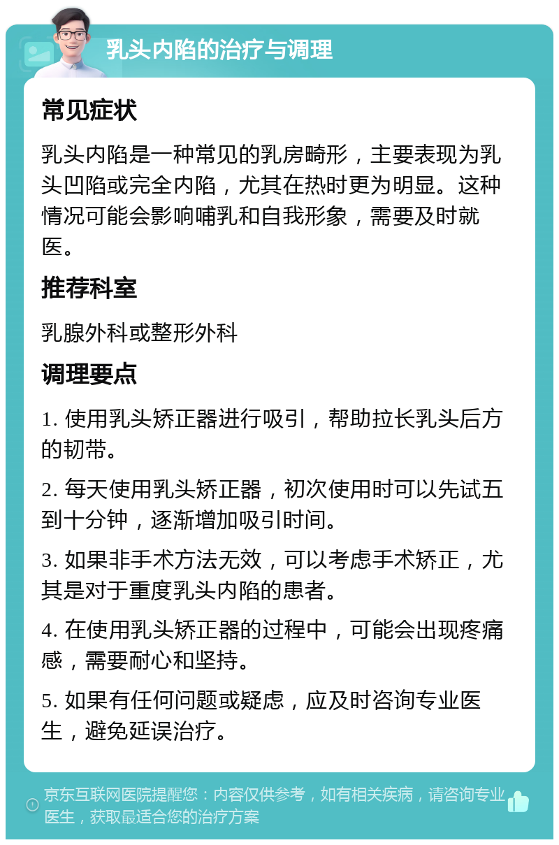 乳头内陷的治疗与调理 常见症状 乳头内陷是一种常见的乳房畸形，主要表现为乳头凹陷或完全内陷，尤其在热时更为明显。这种情况可能会影响哺乳和自我形象，需要及时就医。 推荐科室 乳腺外科或整形外科 调理要点 1. 使用乳头矫正器进行吸引，帮助拉长乳头后方的韧带。 2. 每天使用乳头矫正器，初次使用时可以先试五到十分钟，逐渐增加吸引时间。 3. 如果非手术方法无效，可以考虑手术矫正，尤其是对于重度乳头内陷的患者。 4. 在使用乳头矫正器的过程中，可能会出现疼痛感，需要耐心和坚持。 5. 如果有任何问题或疑虑，应及时咨询专业医生，避免延误治疗。