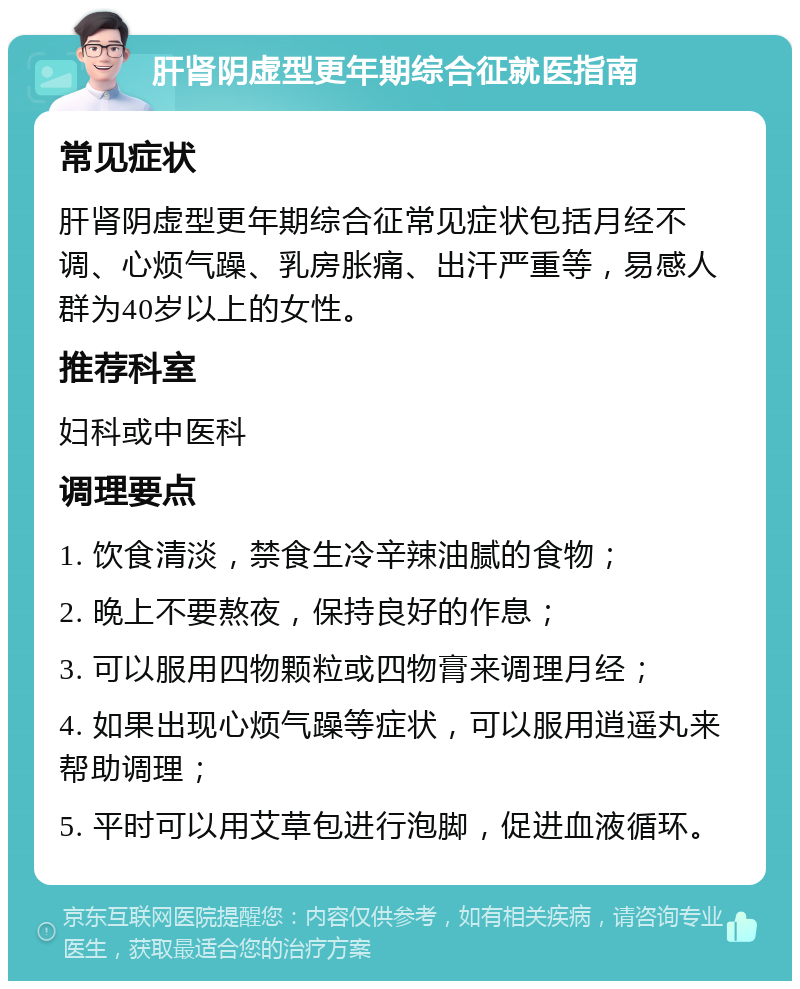 肝肾阴虚型更年期综合征就医指南 常见症状 肝肾阴虚型更年期综合征常见症状包括月经不调、心烦气躁、乳房胀痛、出汗严重等，易感人群为40岁以上的女性。 推荐科室 妇科或中医科 调理要点 1. 饮食清淡，禁食生冷辛辣油腻的食物； 2. 晚上不要熬夜，保持良好的作息； 3. 可以服用四物颗粒或四物膏来调理月经； 4. 如果出现心烦气躁等症状，可以服用逍遥丸来帮助调理； 5. 平时可以用艾草包进行泡脚，促进血液循环。