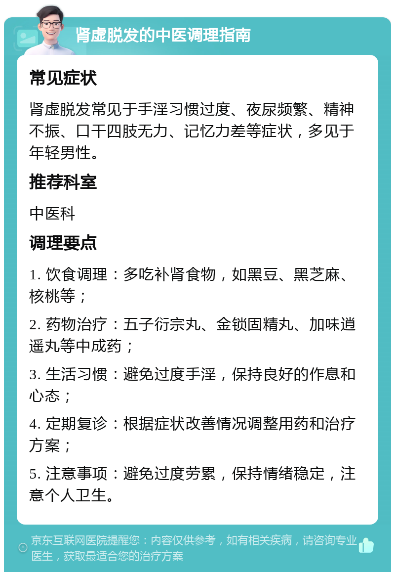 肾虚脱发的中医调理指南 常见症状 肾虚脱发常见于手淫习惯过度、夜尿频繁、精神不振、口干四肢无力、记忆力差等症状，多见于年轻男性。 推荐科室 中医科 调理要点 1. 饮食调理：多吃补肾食物，如黑豆、黑芝麻、核桃等； 2. 药物治疗：五子衍宗丸、金锁固精丸、加味逍遥丸等中成药； 3. 生活习惯：避免过度手淫，保持良好的作息和心态； 4. 定期复诊：根据症状改善情况调整用药和治疗方案； 5. 注意事项：避免过度劳累，保持情绪稳定，注意个人卫生。