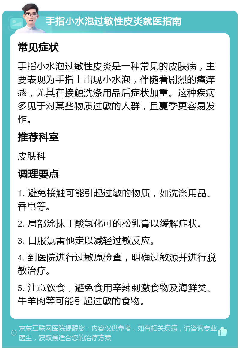 手指小水泡过敏性皮炎就医指南 常见症状 手指小水泡过敏性皮炎是一种常见的皮肤病，主要表现为手指上出现小水泡，伴随着剧烈的瘙痒感，尤其在接触洗涤用品后症状加重。这种疾病多见于对某些物质过敏的人群，且夏季更容易发作。 推荐科室 皮肤科 调理要点 1. 避免接触可能引起过敏的物质，如洗涤用品、香皂等。 2. 局部涂抹丁酸氢化可的松乳膏以缓解症状。 3. 口服氯雷他定以减轻过敏反应。 4. 到医院进行过敏原检查，明确过敏源并进行脱敏治疗。 5. 注意饮食，避免食用辛辣刺激食物及海鲜类、牛羊肉等可能引起过敏的食物。