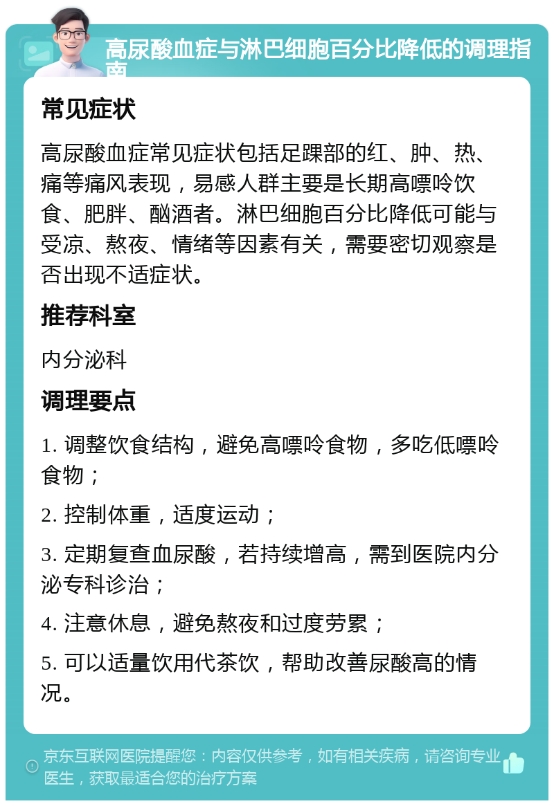 高尿酸血症与淋巴细胞百分比降低的调理指南 常见症状 高尿酸血症常见症状包括足踝部的红、肿、热、痛等痛风表现，易感人群主要是长期高嘌呤饮食、肥胖、酗酒者。淋巴细胞百分比降低可能与受凉、熬夜、情绪等因素有关，需要密切观察是否出现不适症状。 推荐科室 内分泌科 调理要点 1. 调整饮食结构，避免高嘌呤食物，多吃低嘌呤食物； 2. 控制体重，适度运动； 3. 定期复查血尿酸，若持续增高，需到医院内分泌专科诊治； 4. 注意休息，避免熬夜和过度劳累； 5. 可以适量饮用代茶饮，帮助改善尿酸高的情况。