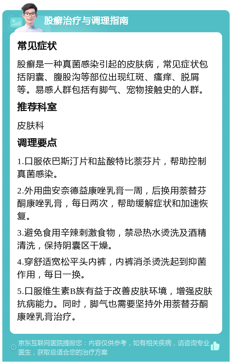 股癣治疗与调理指南 常见症状 股癣是一种真菌感染引起的皮肤病，常见症状包括阴囊、腹股沟等部位出现红斑、瘙痒、脱屑等。易感人群包括有脚气、宠物接触史的人群。 推荐科室 皮肤科 调理要点 1.口服依巴斯汀片和盐酸特比萘芬片，帮助控制真菌感染。 2.外用曲安奈德益康唑乳膏一周，后换用萘替芬酮康唑乳膏，每日两次，帮助缓解症状和加速恢复。 3.避免食用辛辣刺激食物，禁忌热水烫洗及酒精清洗，保持阴囊区干燥。 4.穿舒适宽松平头内裤，内裤消杀烫洗起到抑菌作用，每日一换。 5.口服维生素B族有益于改善皮肤环境，增强皮肤抗病能力。同时，脚气也需要坚持外用萘替芬酮康唑乳膏治疗。