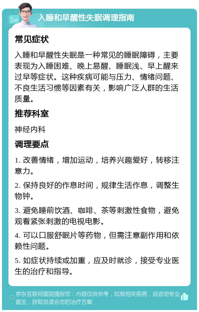 入睡和早醒性失眠调理指南 常见症状 入睡和早醒性失眠是一种常见的睡眠障碍，主要表现为入睡困难、晚上易醒、睡眠浅、早上醒来过早等症状。这种疾病可能与压力、情绪问题、不良生活习惯等因素有关，影响广泛人群的生活质量。 推荐科室 神经内科 调理要点 1. 改善情绪，增加运动，培养兴趣爱好，转移注意力。 2. 保持良好的作息时间，规律生活作息，调整生物钟。 3. 避免睡前饮酒、咖啡、茶等刺激性食物，避免观看紧张刺激的电视电影。 4. 可以口服舒眠片等药物，但需注意副作用和依赖性问题。 5. 如症状持续或加重，应及时就诊，接受专业医生的治疗和指导。