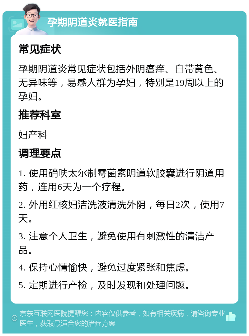 孕期阴道炎就医指南 常见症状 孕期阴道炎常见症状包括外阴瘙痒、白带黄色、无异味等，易感人群为孕妇，特别是19周以上的孕妇。 推荐科室 妇产科 调理要点 1. 使用硝呋太尔制霉菌素阴道软胶囊进行阴道用药，连用6天为一个疗程。 2. 外用红核妇洁洗液清洗外阴，每日2次，使用7天。 3. 注意个人卫生，避免使用有刺激性的清洁产品。 4. 保持心情愉快，避免过度紧张和焦虑。 5. 定期进行产检，及时发现和处理问题。