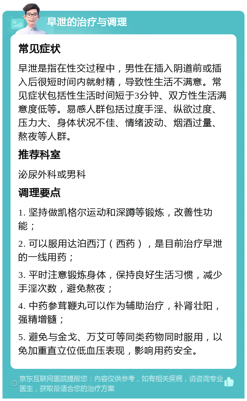 早泄的治疗与调理 常见症状 早泄是指在性交过程中，男性在插入阴道前或插入后很短时间内就射精，导致性生活不满意。常见症状包括性生活时间短于3分钟、双方性生活满意度低等。易感人群包括过度手淫、纵欲过度、压力大、身体状况不佳、情绪波动、烟酒过量、熬夜等人群。 推荐科室 泌尿外科或男科 调理要点 1. 坚持做凯格尔运动和深蹲等锻炼，改善性功能； 2. 可以服用达泊西汀（西药），是目前治疗早泄的一线用药； 3. 平时注意锻炼身体，保持良好生活习惯，减少手淫次数，避免熬夜； 4. 中药参茸鞭丸可以作为辅助治疗，补肾壮阳，强精增髓； 5. 避免与金戈、万艾可等同类药物同时服用，以免加重直立位低血压表现，影响用药安全。