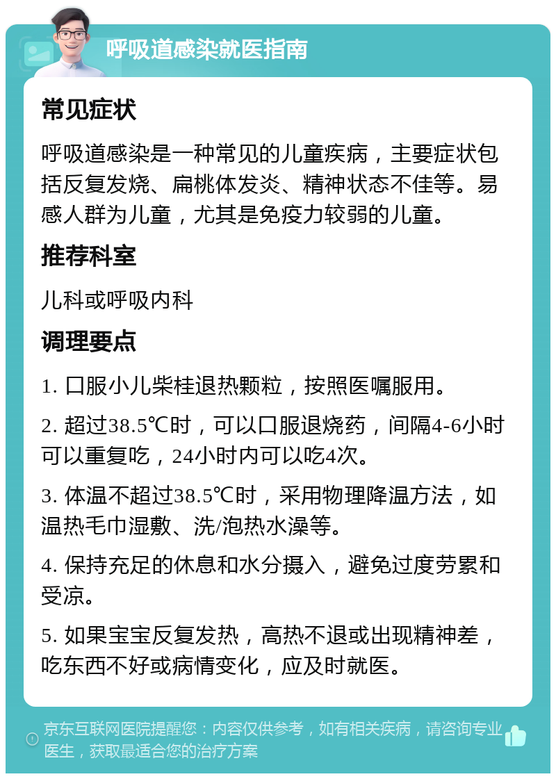 呼吸道感染就医指南 常见症状 呼吸道感染是一种常见的儿童疾病，主要症状包括反复发烧、扁桃体发炎、精神状态不佳等。易感人群为儿童，尤其是免疫力较弱的儿童。 推荐科室 儿科或呼吸内科 调理要点 1. 口服小儿柴桂退热颗粒，按照医嘱服用。 2. 超过38.5℃时，可以口服退烧药，间隔4-6小时可以重复吃，24小时内可以吃4次。 3. 体温不超过38.5℃时，采用物理降温方法，如温热毛巾湿敷、洗/泡热水澡等。 4. 保持充足的休息和水分摄入，避免过度劳累和受凉。 5. 如果宝宝反复发热，高热不退或出现精神差，吃东西不好或病情变化，应及时就医。