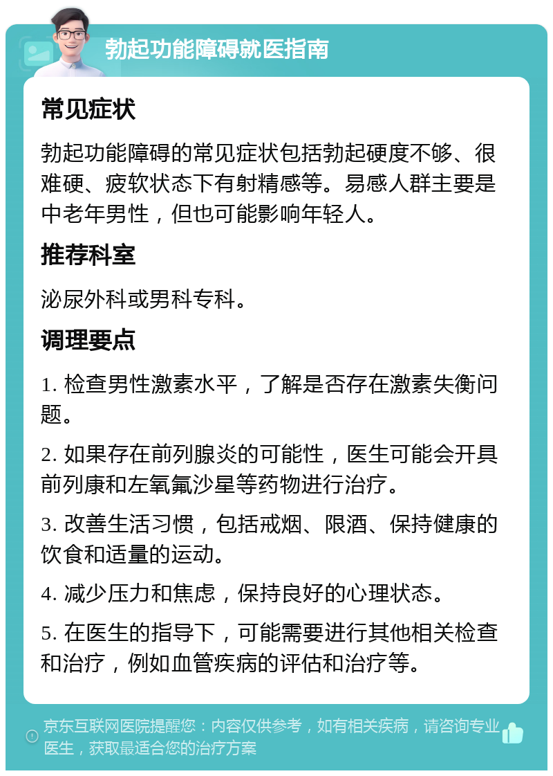 勃起功能障碍就医指南 常见症状 勃起功能障碍的常见症状包括勃起硬度不够、很难硬、疲软状态下有射精感等。易感人群主要是中老年男性，但也可能影响年轻人。 推荐科室 泌尿外科或男科专科。 调理要点 1. 检查男性激素水平，了解是否存在激素失衡问题。 2. 如果存在前列腺炎的可能性，医生可能会开具前列康和左氧氟沙星等药物进行治疗。 3. 改善生活习惯，包括戒烟、限酒、保持健康的饮食和适量的运动。 4. 减少压力和焦虑，保持良好的心理状态。 5. 在医生的指导下，可能需要进行其他相关检查和治疗，例如血管疾病的评估和治疗等。