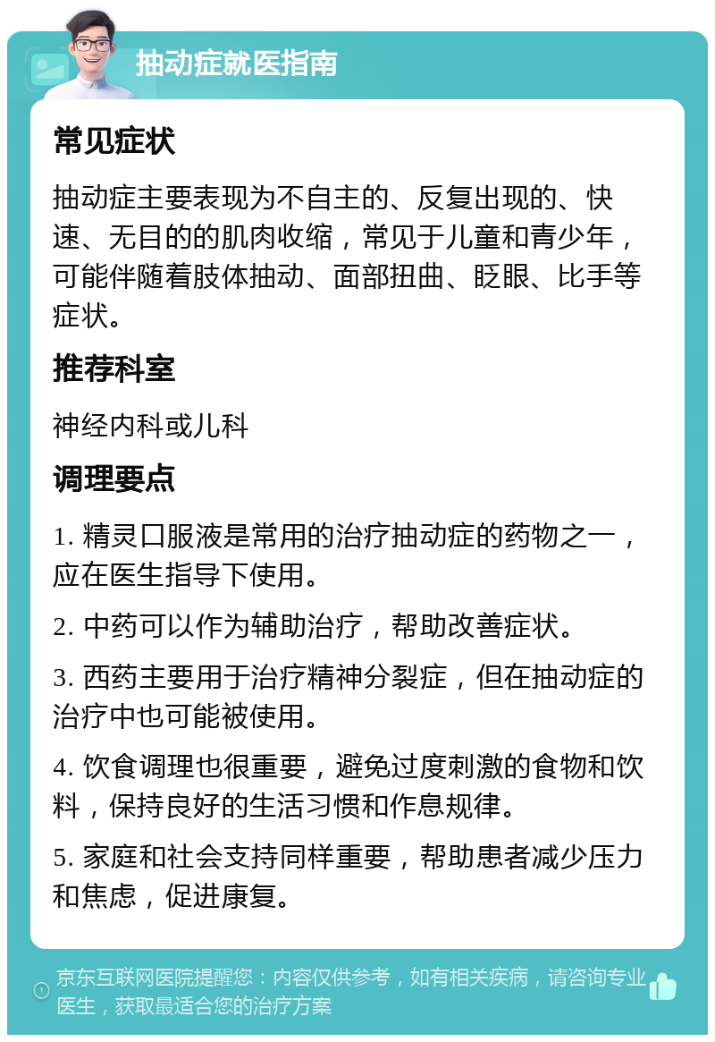 抽动症就医指南 常见症状 抽动症主要表现为不自主的、反复出现的、快速、无目的的肌肉收缩，常见于儿童和青少年，可能伴随着肢体抽动、面部扭曲、眨眼、比手等症状。 推荐科室 神经内科或儿科 调理要点 1. 精灵口服液是常用的治疗抽动症的药物之一，应在医生指导下使用。 2. 中药可以作为辅助治疗，帮助改善症状。 3. 西药主要用于治疗精神分裂症，但在抽动症的治疗中也可能被使用。 4. 饮食调理也很重要，避免过度刺激的食物和饮料，保持良好的生活习惯和作息规律。 5. 家庭和社会支持同样重要，帮助患者减少压力和焦虑，促进康复。