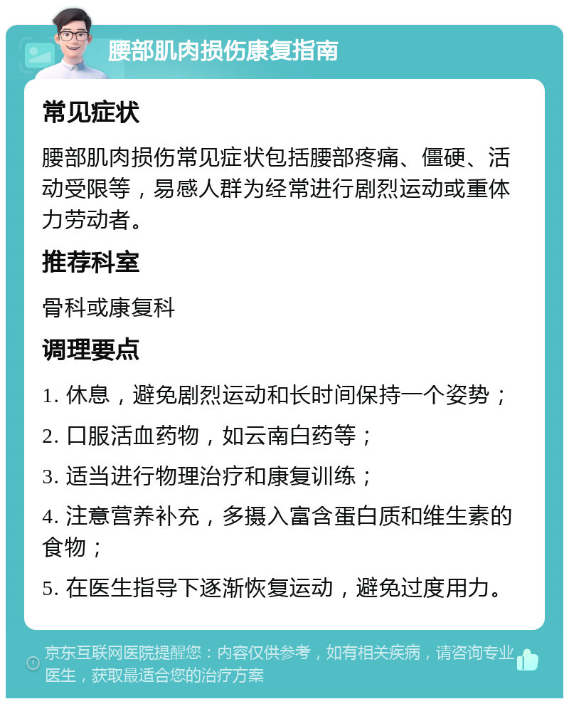 腰部肌肉损伤康复指南 常见症状 腰部肌肉损伤常见症状包括腰部疼痛、僵硬、活动受限等，易感人群为经常进行剧烈运动或重体力劳动者。 推荐科室 骨科或康复科 调理要点 1. 休息，避免剧烈运动和长时间保持一个姿势； 2. 口服活血药物，如云南白药等； 3. 适当进行物理治疗和康复训练； 4. 注意营养补充，多摄入富含蛋白质和维生素的食物； 5. 在医生指导下逐渐恢复运动，避免过度用力。